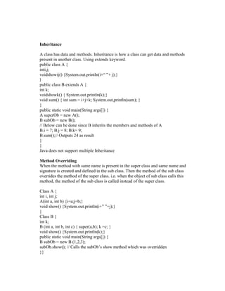 Inheritance
A class has data and methods. Inheritance is how a class can get data and methods
present in another class. Using extends keyword.
public class A {
inti,j;
voidshowij() {System.out.println(i+“ ”+ j);}
}

public class B extends A {
int k;
voidshowk() { System.out.println(k);}
void sum() { int sum = i+j+k; System.out,println(sum); }
}
public static void main(String args[]) {
A superOb = new A();
B subOb = new B();
// Below can be done since B inherits the members and methods of A
B.i = 7; B.j = 8; B.k= 9;
B.sum();// Outputs 24 as result
}
}
Java does not support multiple Inheritance
Method Overriding
When the method with same name is present in the super class and same name and
signature is created and defined in the sub class. Then the method of the sub class
overrides the method of the super class. i.e. when the object of sub class calls this
method, the method of the sub class is called instead of the super class.
Class A {
int i, int j;
A(int a, int b) {i=a;j=b;}
void show() {System.out.println(i+” ”+j);}
}
Class B {
int k;
B (int a, int b, int c) { super(a,b); k =c; }
void show() {System.out.println(k);}
public static void main(String args[]) {
B subOb = new B (1,2,3);
subOb.show(); // Calls the subOb‟s show method which was overridden
}}

 