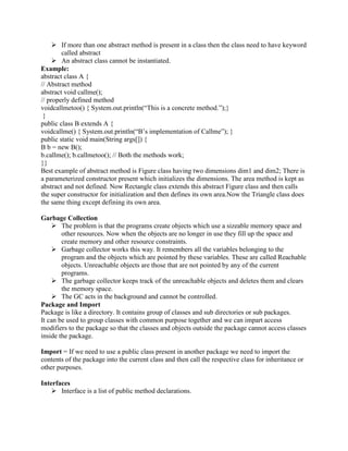  If more than one abstract method is present in a class then the class need to have keyword
called abstract
 An abstract class cannot be instantiated.
Example:
abstract class A {
// Abstract method
abstract void callme();
// properly defined method
voidcallmetoo() { System.out.println(“This is a concrete method.”);}
}
public class B extends A {
voidcallme() { System.out.println(“B‟s implementation of Callme”); }
public static void main(String args[]) {
B b = new B();
b.callme(); b.callmetoo(); // Both the methods work;
}}
Best example of abstract method is Figure class having two dimensions dim1 and dim2; There is
a parameterized constructor present which initializes the dimensions. The area method is kept as
abstract and not defined. Now Rectangle class extends this abstract Figure class and then calls
the super constructor for initialization and then defines its own area.Now the Triangle class does
the same thing except defining its own area.
Garbage Collection
 The problem is that the programs create objects which use a sizeable memory space and
other resources. Now when the objects are no longer in use they fill up the space and
create memory and other resource constraints.
 Garbage collector works this way. It remembers all the variables belonging to the
program and the objects which are pointed by these variables. These are called Reachable
objects. Unreachable objects are those that are not pointed by any of the current
programs.
 The garbage collector keeps track of the unreachable objects and deletes them and clears
the memory space.
 The GC acts in the background and cannot be controlled.
Package and Import
Package is like a directory. It contains group of classes and sub directories or sub packages.
It can be used to group classes with common purpose together and we can impart access
modifiers to the package so that the classes and objects outside the package cannot access classes
inside the package.
Import = If we need to use a public class present in another package we need to import the
contents of the package into the current class and then call the respective class for inheritance or
other purposes.
Interfaces
 Interface is a list of public method declarations.

 