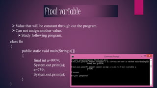 Final variable 
Value that will be constant through out the program. 
 Can not assign another value. 
 Study following program. 
class fin 
{ 
public static void main(String a[]) 
{ 
final int a=9974; 
System.out.print(a); 
a=759; 
System.out.print(a); 
} 
} 
 