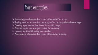 More examples 
 Accessing an element that is out of bound of an array. 
Trying to store a value into an array of an incompatible class or type. 
 Passing a parameter that is not in a valid range. 
 Attempting to use a negative size for an array. 
 Converting invalid string to a number 
 Accessing a character that is out of bound of a string. 
 
