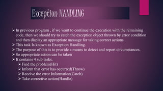 Exception HANDLING 
 In previous program , if we want to continue the execution with the remaining 
code, then we should try to catch the exception object thrown by error condition 
and then display an appropriate message for taking correct actions. 
 This task Is known as Exception Handling. 
 The purpose of this is to provide a means to detect and report circumstances. 
 So appropriate action can be taken 
 It contains 4 sub tasks. 
 Find the problem(Hit) 
 Inform that error has occurred(Throw) 
 Receive the error Information(Catch) 
Take corrective action(Handle) 
 