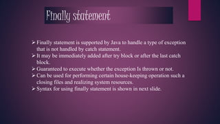 Finally statement 
 Finally statement is supported by Java to handle a type of exception 
that is not handled by catch statement. 
 It may be immediately added after try block or after the last catch 
block. 
 Guaranteed to execute whether the exception Is thrown or not. 
 Can be used for performing certain house-keeping operation such a 
closing files and realizing system resources. 
 Syntax for using finally statement is shown in next slide. 
 
