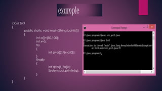 class Err3 
{ 
public static void main(String bdnfs[]) 
{ 
int a[]={50,100}; 
int x=5; 
try 
{ 
int p=a[2]/(x-a[0]); 
} 
finally 
{ 
int q=a[1]/a[0]; 
System.out.println(q); 
} 
} 
} 
example 
 