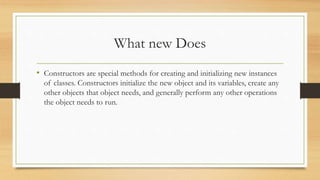What new Does
• Constructors are special methods for creating and initializing new instances
of classes. Constructors initialize the new object and its variables, create any
other objects that object needs, and generally perform any other operations
the object needs to run.
 