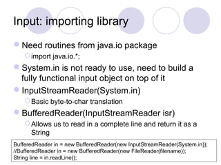 Input: importing library
Need routines from java.io package
import java.io.*;
System.in is not ready to use, need to build a
fully functional input object on top of it
InputStreamReader(System.in)
Basic byte-to-char translation
BufferedReader(InputStreamReader isr)
Allows us to read in a complete line and return it as a
String
BufferedReader in = new BufferedReader(new InputStreamReader(System.in));
//BufferedReader in = new BufferedReader(new FileReader(filename));
String line = in.readLine();
 