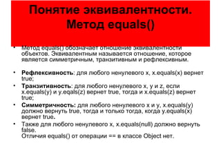 Понятие эквивалентности.
Метод equals()
• Метод equals() обозначает отношение эквивалентности
объектов. Эквивалентным называется отношение, которое
является симметричным, транзитивным и рефлексивным.
• Рефлексивность: для любого ненулевого x, x.equals(x) вернет
true;
• Транзитивность: для любого ненулевого x, y и z, если
x.equals(y) и y.eqals(z) вернет true, тогда и x.equals(z) вернет
true;
• Симметричность: для любого ненулевого x и y, x.equals(y)
должно вернуть true, тогда и только тогда, когда y.equals(x)
вернет true.
• Также для любого ненулевого x, x.equals(null) должно вернуть
false.
Отличия equals() от операции == в классе Object нет.
 