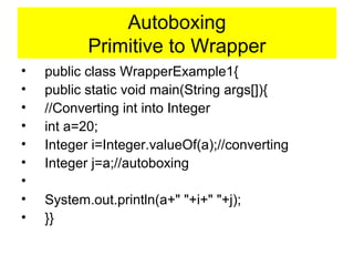 Autoboxing
Primitive to Wrapper
• public class WrapperExample1{
• public static void main(String args[]){
• //Converting int into Integer
• int a=20;
• Integer i=Integer.valueOf(a);//converting
• Integer j=a;//autoboxing
•
• System.out.println(a+" "+i+" "+j);
• }}
 