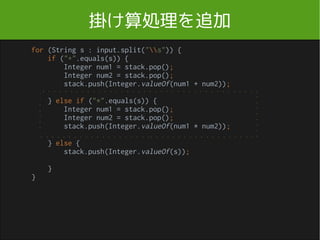 計算クラスを作る
import java.util.Stack;
public class Calculator {
public Calculator() {
}
public int execute(String input) {
Stack<Integer> stack = new Stack<>();
for (String s : input.split("s")) {
if ("+".equals(s)) {
Integer num1 = stack.pop();
Integer num2 = stack.pop();
stack.push(Integer.valueOf(num1 + num2));
} else {
stack.push(Integer.valueOf(s));
}
}
return stack.pop();
}
}
Calculator.java
1
2
1 2 +
 