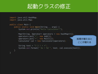起動クラスの修正
import java.util.HashMap;
import java.util.Map;
public class Main {
public static void main(String... args) {
System.out.println("Hello Calculator!");
Map<String, Operator> operators = new HashMap<>();
operators.put("+", new Add());
operators.put("*", new Multi());
Calculator cal = new Calculator(operators);
String test = "3 2 1 + *";
System.out.format(" %s = %d ", test, cal.execute(test));
}
}
処理が増えると
ここが増える
Main.java
 