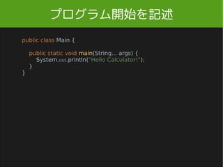 プログラム開始を記述
public class Main {
public static void main(String... args) {
System.out.println("Hello Calculator!");
}
}
Main.java
mainメソッド から始まります
Main.java を新規作成してください。
(補足: public 外から見える static 一つしかない)
 