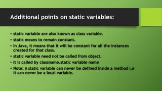 Additional points on static variables:
• static variable are also known as class variable.
• static means to remain constant.
• In Java, it means that it will be constant for all the instances
created for that class.
• static variable need not be called from object.
• It is called by classname.static variable name
• Note: A static variable can never be defined inside a method i.e
it can never be a local variable.
 