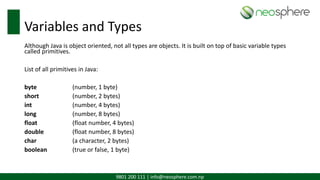 9801 200 111 | info@neosphere.com.np
Variables and Types
Although Java is object oriented, not all types are objects. It is built on top of basic variable types
called primitives.
List of all primitives in Java:
byte (number, 1 byte)
short (number, 2 bytes)
int (number, 4 bytes)
long (number, 8 bytes)
float (float number, 4 bytes)
double (float number, 8 bytes)
char (a character, 2 bytes)
boolean (true or false, 1 byte)
 