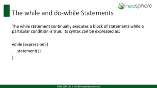 9801 200 111 | info@neosphere.com.np
The while and do-while Statements
The while statement continually executes a block of statements while a
particular condition is true. Its syntax can be expressed as:
while (expression) {
statement(s)
}
 