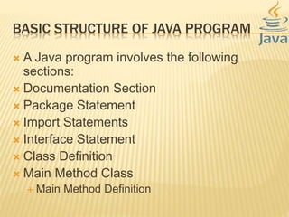 BASIC STRUCTURE OF JAVA PROGRAM
 A Java program involves the following
sections:
 Documentation Section
 Package Statement
 Import Statements
 Interface Statement
 Class Definition
 Main Method Class
 Main Method Definition
 