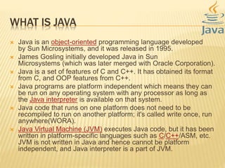 WHAT IS JAVA
 Java is an object-oriented programming language developed
by Sun Microsystems, and it was released in 1995.
 James Gosling initially developed Java in Sun
Microsystems (which was later merged with Oracle Corporation).
 Java is a set of features of C and C++. It has obtained its format
from C, and OOP features from C++.
 Java programs are platform independent which means they can
be run on any operating system with any processor as long as
the Java interpreter is available on that system.
 Java code that runs on one platform does not need to be
recompiled to run on another platform; it's called write once, run
anywhere(WORA).
 Java Virtual Machine (JVM) executes Java code, but it has been
written in platform-specific languages such as C/C++/ASM, etc.
JVM is not written in Java and hence cannot be platform
independent, and Java interpreter is a part of JVM.
 