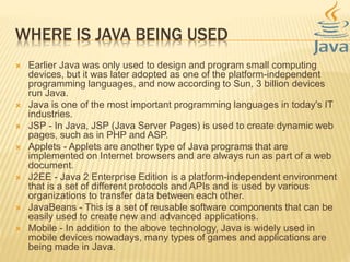 WHERE IS JAVA BEING USED
 Earlier Java was only used to design and program small computing
devices, but it was later adopted as one of the platform-independent
programming languages, and now according to Sun, 3 billion devices
run Java.
 Java is one of the most important programming languages in today's IT
industries.
 JSP - In Java, JSP (Java Server Pages) is used to create dynamic web
pages, such as in PHP and ASP.
 Applets - Applets are another type of Java programs that are
implemented on Internet browsers and are always run as part of a web
document.
 J2EE - Java 2 Enterprise Edition is a platform-independent environment
that is a set of different protocols and APIs and is used by various
organizations to transfer data between each other.
 JavaBeans - This is a set of reusable software components that can be
easily used to create new and advanced applications.
 Mobile - In addition to the above technology, Java is widely used in
mobile devices nowadays, many types of games and applications are
being made in Java.
 