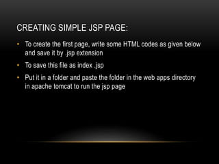 CREATING SIMPLE JSP PAGE:
• To create the first page, write some HTML codes as given below
and save it by .jsp extension
• To save this file as index .jsp
• Put it in a folder and paste the folder in the web apps directory
in apache tomcat to run the jsp page
 