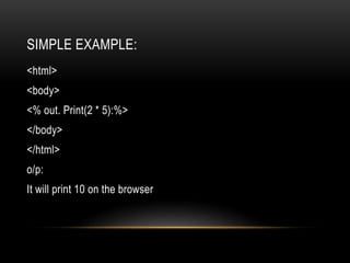 SIMPLE EXAMPLE:
<html>
<body>
<% out. Print(2 * 5):%>
</body>
</html>
o/p:
It will print 10 on the browser
 