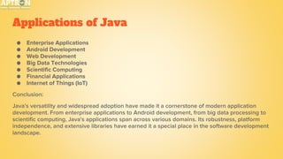 Applications of Java
● Enterprise Applications
● Android Development
● Web Development
● Big Data Technologies
● Scientific Computing
● Financial Applications
● Internet of Things (IoT)
Conclusion:
Java's versatility and widespread adoption have made it a cornerstone of modern application
development. From enterprise applications to Android development, from big data processing to
scientific computing, Java's applications span across various domains. Its robustness, platform
independence, and extensive libraries have earned it a special place in the software development
landscape.
 