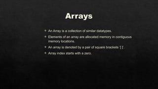 Arrays
 An Array is a collection of similar datatypes.
 Elements of an array are allocated memory in contiguous
memory locations.
 An array is denoted by a pair of square brackets ‘[ ]’.
 Array index starts with a zero.
 