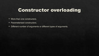 Constructor overloading
 More than one constructors.
 Parameterised constructors.
 Different number of arguments or different types of arguments.
 