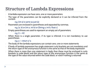 Structure of Lambda Expressions 
 A lambda expression can have zero, one or more parameters 
 The type of the parameters can be explicitly declared or it can be inferred from the 
context. 
e.g. (int a) is same as just (a) 
 Parameters are enclosed in parentheses and separated by commas. 
e.g. (a, b) or (int a, int b) or (String a, int b, float c) 
 Empty parentheses are used to represent an empty set of parameters. 
e.g. () - 42 
 When there is a single parameter, if its type is inferred, it is not mandatory to use 
parentheses 
e.g. a - return a*a 
 The body of the lambda expressions can contain zero, one or more statements 
 If body of lambda expression has single statement curly brackets are not mandatory and 
the return type of the anonymous function is the same as that of the body expression 
 When there is more than one statement in body than these must be enclosed in curly 
brackets (a code block) and the return type of the anonymous function is the same as 
the type of the value returned within the code block, or void if nothing is returned 
 