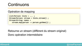 @JosePaumard#Stream8
Continuons
Opération de mapping
Retourne un stream (différent du stream original)
Donc opération intermédiaire
List<Person> liste = ... ;
Stream<Person> stream = liste.stream() ;
Stream<String> names =
stream.map(person -> person.getNom()) ;
 
