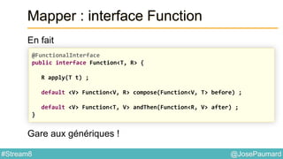 @JosePaumard#Stream8
Mapper : interface Function
En fait
Gare aux génériques !
@FunctionalInterface
public interface Function<T, R> {
R apply(T t) ;
default <V> Function<V, R> compose(Function<V, T> before) ;
default <V> Function<T, V> andThen(Function<R, V> after) ;
}
 