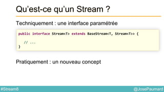 @JosePaumard#Stream8
Qu’est-ce qu’un Stream ?
Techniquement : une interface paramétrée
Pratiquement : un nouveau concept
public interface Stream<T> extends BaseStream<T, Stream<T>> {
// ...
}
 