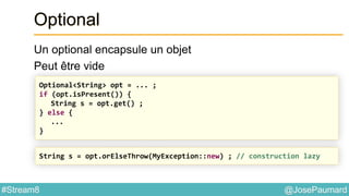 @JosePaumard#Stream8
Optional
Un optional encapsule un objet
Peut être vide
Optional<String> opt = ... ;
if (opt.isPresent()) {
String s = opt.get() ;
} else {
...
}
String s = opt.orElseThrow(MyException::new) ; // construction lazy
 