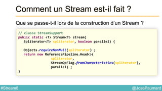 @JosePaumard#Stream8
Comment un Stream est-il fait ?
Que se passe-t-il lors de la construction d’un Stream ?
// classe StreamSupport
public static <T> Stream<T> stream(
Spliterator<T> spliterator, boolean parallel) {
Objects.requireNonNull(spliterator) ;
return new ReferencePipeline.Head<>(
spliterator,
StreamOpFlag.fromCharacteristics(spliterator),
parallel) ;
}
 