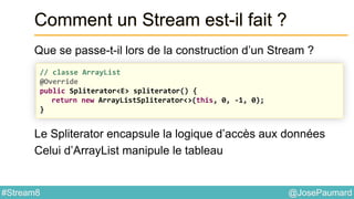@JosePaumard#Stream8
Comment un Stream est-il fait ?
Que se passe-t-il lors de la construction d’un Stream ?
Le Spliterator encapsule la logique d’accès aux données
Celui d’ArrayList manipule le tableau
// classe ArrayList
@Override
public Spliterator<E> spliterator() {
return new ArrayListSpliterator<>(this, 0, -1, 0);
}
 