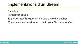 @JosePaumard#Stream8
Implémentations d’un Stream
Complexe
Partagé en deux :
1) partie algorithmique, on n’a pas envie d’y toucher
2) partie accès aux données : faite pour être surchargée !
 