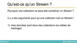 @JosePaumard#Stream8
Qu’est-ce qu’un Stream ?
Pourquoi une collection ne peut-elle constituer un Stream ?
Il y a des arguments pour qu’une collection soit un Stream !
1) mes données sont dans des collections (ou tables de
hachage)
 