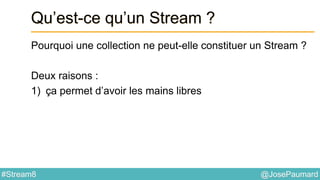 @JosePaumard#Stream8
Qu’est-ce qu’un Stream ?
Pourquoi une collection ne peut-elle constituer un Stream ?
Deux raisons :
1) ça permet d’avoir les mains libres
 