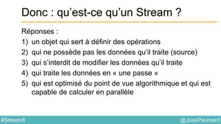 @JosePaumard#Stream8
Donc : qu’est-ce qu’un Stream ?
Réponses :
1) un objet qui sert à définir des opérations
2) qui ne possède pas les données qu’il traite (source)
3) qui s’interdit de modifier les données qu’il traite
4) qui traite les données en « une passe »
5) qui est optimisé du point de vue algorithmique et qui est
capable de calculer en parallèle
 