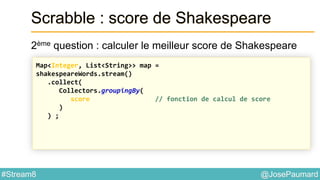 @JosePaumard#Stream8
Scrabble : score de Shakespeare
2ème question : calculer le meilleur score de Shakespeare
Map<Integer, List<String>> map =
shakespeareWords.stream()
.collect(
Collectors.groupingBy(
score // fonction de calcul de score
)
) ;
 
