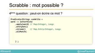@JosePaumard#Stream8
Scrabble : mot possible ?
4ème question : peut-on écrire ce mot ?
Predicate<String> canWrite =
word -> letterHisto
.apply(word) // Map<Integer, Long>
.entrySet()
.stream() // Map.Entry<Integer, Long>
.allMatch(
) ;
 