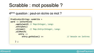 @JosePaumard#Stream8
Scrabble : mot possible ?
4ème question : peut-on écrire ce mot ?
Predicate<String> canWrite =
word -> letterHisto
.apply(word) // Map<Integer, Long>
.entrySet()
.stream() // Map.Entry<Integer, Long>
.allMatch(
entry ->
entry.getValue() <= // besoin en lettres
) ;
 