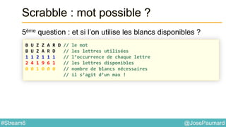 @JosePaumard#Stream8
Scrabble : mot possible ?
5ème question : et si l’on utilise les blancs disponibles ?
B U Z Z A R D // le mot
B U Z A R D // les lettres utilisées
1 1 2 1 1 1 // l’occurrence de chaque lettre
2 4 1 9 6 1 // les lettres disponibles
0 0 1 0 0 0 // nombre de blancs nécessaires
// il s’agit d’un max !
 