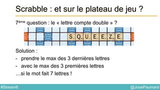 @JosePaumard#Stream8
Scrabble : et sur le plateau de jeu ?
7ème question : le « lettre compte double » ?
Solution :
- prendre le max des 3 dernières lettres
- avec le max des 3 premières lettres
…si le mot fait 7 lettres !
 