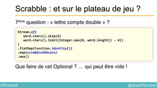 @JosePaumard#Stream8
Scrabble : et sur le plateau de jeu ?
7ème question : « lettre compte double » ?
Que faire de cet Optional ? … qui peut être vide !
Stream.of(
word.chars().skip(4)
word.chars().limit(Integer.max(0, word.length() - 4))
)
.flatMap(Function.identity())
.map(scrabbleENScore)
.max()
 