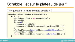 @JosePaumard#Stream8
Scrabble : et sur le plateau de jeu ?
7ème question : « lettre compte double » ?
Function<String, Integer> scoreAtPosition =
word -> {
List<Integer> list = new ArrayList<>() ;
list.add(0) ;
Stream.of(
word.chars().skip(4)
word.chars().limit(Integer.max(0, word.length() - 4))
)
.flatMap(Function.identity()).map(scrabbleENScore).max()
.ifPresent(list::add) ;
return list.stream().max(Comparator.naturalOrder()).get()
}
 