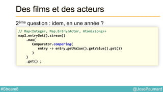 @JosePaumard#Stream8
Des films et des acteurs
2ème question : idem, en une année ?
// Map<Integer, Map.Entry<Actor, AtomicLong>>
map2.entrySet().stream()
.max(
Comparator.comparing(
entry -> entry.getValue().getValue().get())
)
)
.get() ;
 