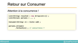@JosePaumard#Stream8
Retour sur Consumer
Attention à la concurrence !
List<String> resultat = new ArrayList<>() ;
List<Person> persons = ... ;
Consumer<String> c1 = liste::add ;
persons.stream()
.forEach(c1) ; // concurrence ?
 