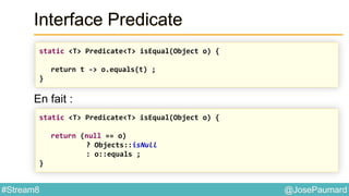 @JosePaumard#Stream8
Interface Predicate
En fait :
static <T> Predicate<T> isEqual(Object o) {
return t -> o.equals(t) ;
}
static <T> Predicate<T> isEqual(Object o) {
return (null == o)
? Objects::isNull
: o::equals ;
}
 