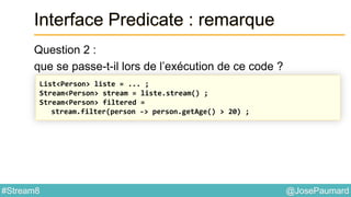 @JosePaumard#Stream8
Interface Predicate : remarque
Question 2 :
que se passe-t-il lors de l’exécution de ce code ?
List<Person> liste = ... ;
Stream<Person> stream = liste.stream() ;
Stream<Person> filtered =
stream.filter(person -> person.getAge() > 20) ;
 