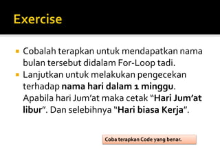  Cobalah terapkan untuk mendapatkan nama
bulan tersebut didalam For-Loop tadi.
 Lanjutkan untuk melakukan pengecekan
terhadap nama hari dalam 1 minggu.
Apabila hari Jum’at maka cetak “Hari Jum’at
libur”. Dan selebihnya “Hari biasa Kerja”.
Coba terapkan Code yang benar.
 
