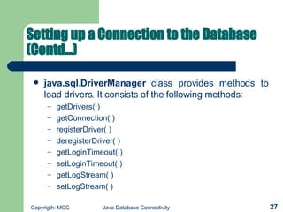 Setting up a Connection to the Database (Contd...) java.sql.DriverManager  class provides methods to load drivers. It consists of the following methods:  getDrivers( )   getConnection( )   registerDriver( )   deregisterDriver( )   getLoginTimeout( )  setLoginTimeout( )   getLogStream( )  setLogStream( )   