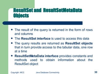 ResultSet and  ResultSetMetaData Objects   The result of the query is returned in the form of rows and columns   The  ResultSet interface  is used to access this data The query results are returned as  ResultSet   objects  that in turn provide access to the tabular data, one row at a time   ResultSetMetaData interface  provides constants and methods used to obtain information about the ResultSet   object  
